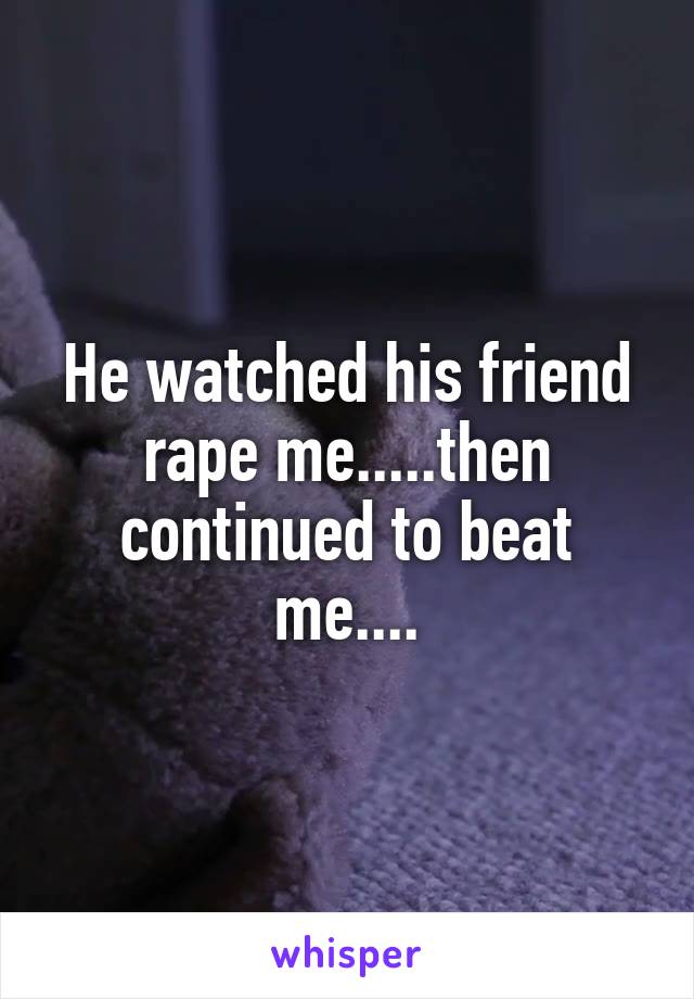 He watched his friend rape me.....then continued to beat me....