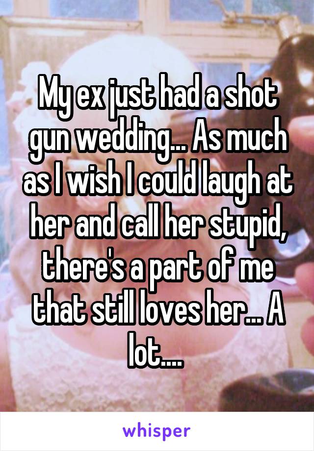 My ex just had a shot gun wedding... As much as I wish I could laugh at her and call her stupid, there's a part of me that still loves her... A lot.... 
