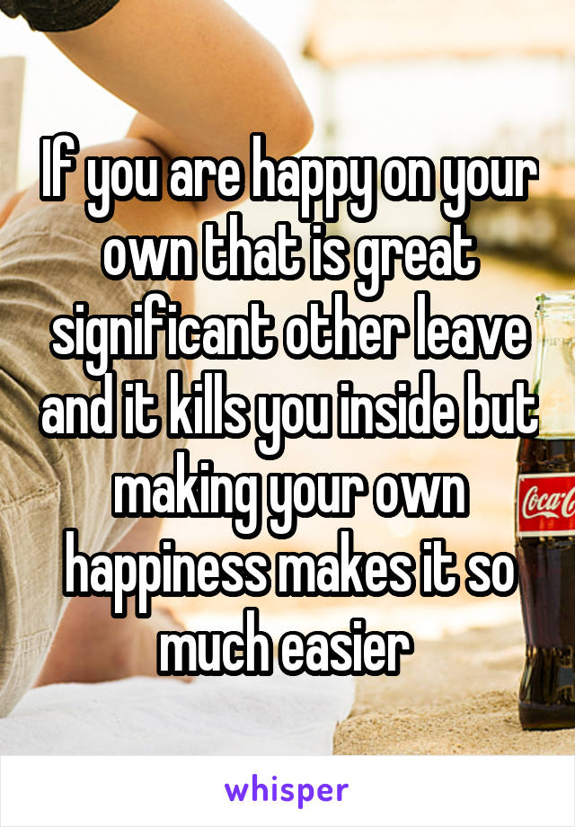 If you are happy on your own that is great significant other leave and it kills you inside but making your own happiness makes it so much easier 