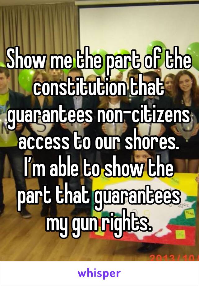 Show me the part of the constitution that guarantees non-citizens access to our shores. I’m able to show the part that guarantees my gun rights.