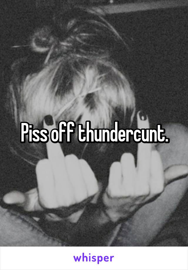 Piss off thundercunt.