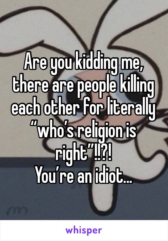 Are you kidding me, there are people killing each other for literally “who’s religion is right”!!?! 
You’re an idiot... 