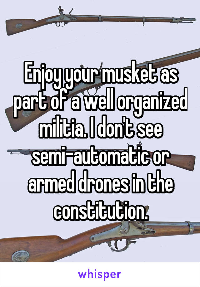 Enjoy your musket as part of a well organized militia. I don't see semi-automatic or armed drones in the constitution.
