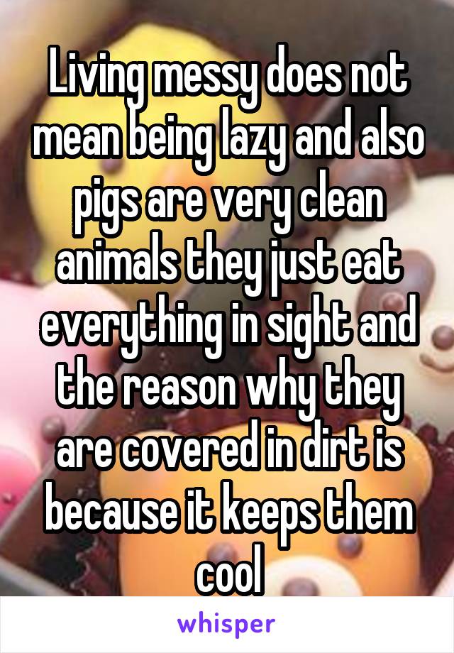 Living messy does not mean being lazy and also pigs are very clean animals they just eat everything in sight and the reason why they are covered in dirt is because it keeps them cool
