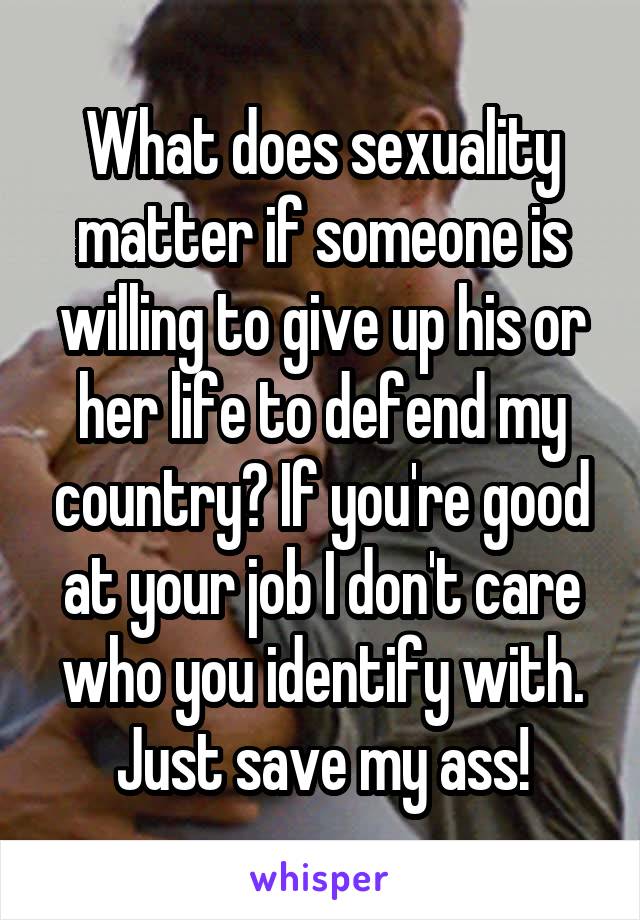 What does sexuality matter if someone is willing to give up his or her life to defend my country? If you're good at your job I don't care who you identify with. Just save my ass!