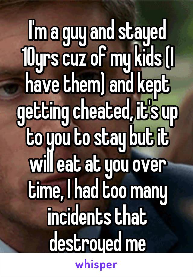 I'm a guy and stayed 10yrs cuz of my kids (I have them) and kept getting cheated, it's up to you to stay but it will eat at you over time, I had too many incidents that destroyed me