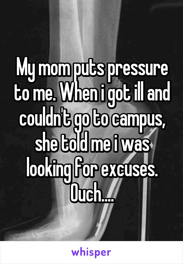 My mom puts pressure to me. When i got ill and couldn't go to campus, she told me i was looking for excuses. Ouch....