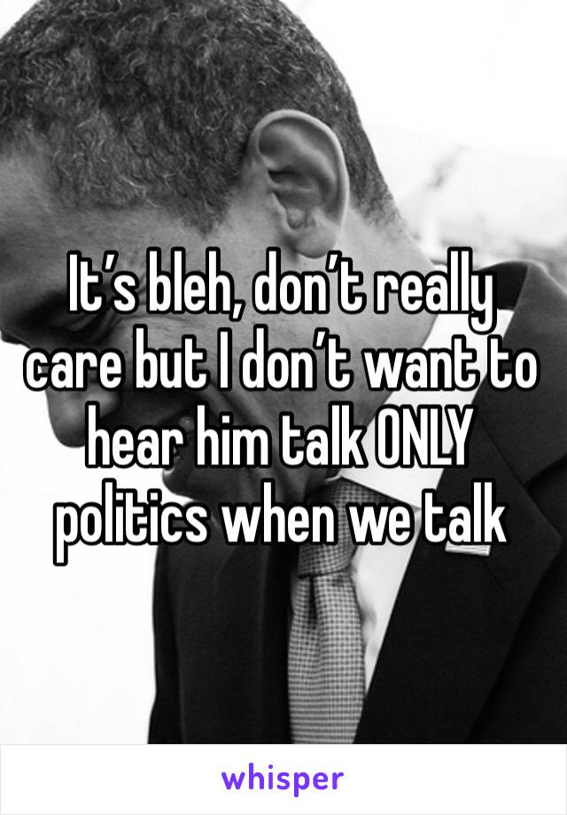 It’s bleh, don’t really care but I don’t want to hear him talk ONLY politics when we talk 