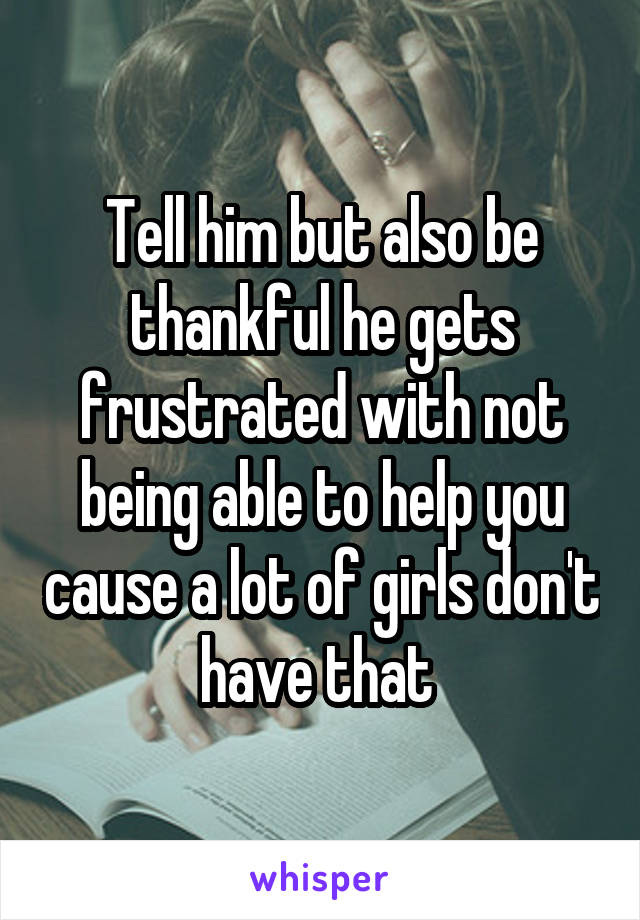 Tell him but also be thankful he gets frustrated with not being able to help you cause a lot of girls don't have that 