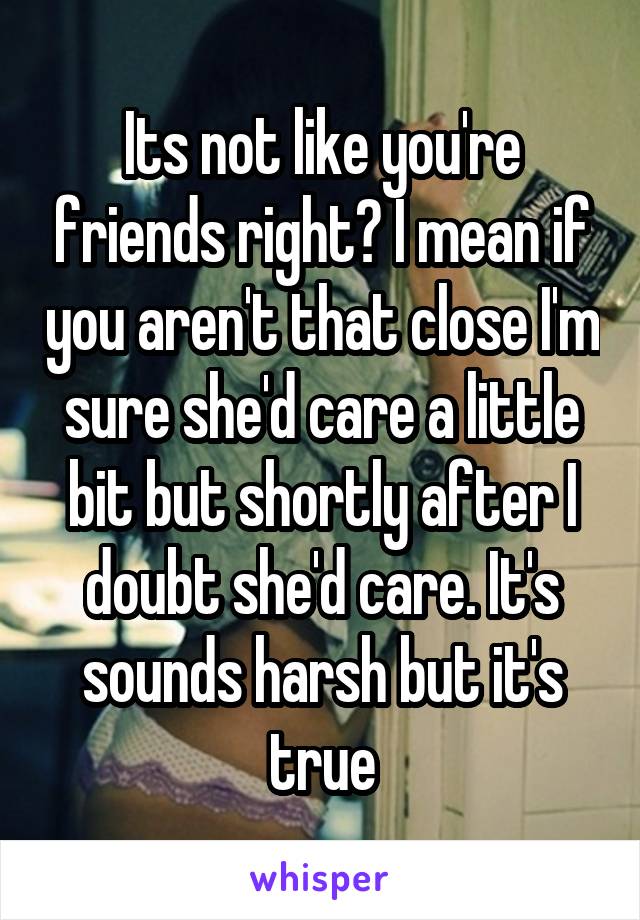 Its not like you're friends right? I mean if you aren't that close I'm sure she'd care a little bit but shortly after I doubt she'd care. It's sounds harsh but it's true