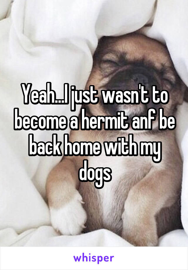 Yeah...I just wasn't to become a hermit anf be back home with my dogs