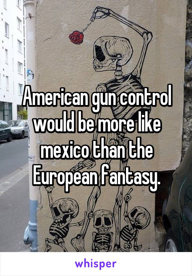 American gun control would be more like mexico than the European fantasy.