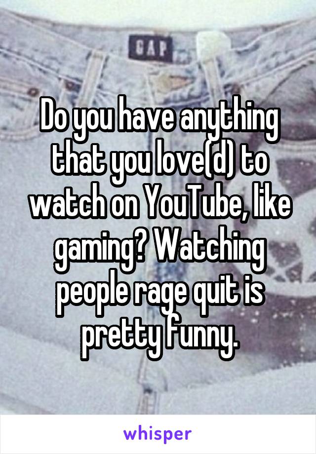 Do you have anything that you love(d) to watch on YouTube, like gaming? Watching people rage quit is pretty funny.