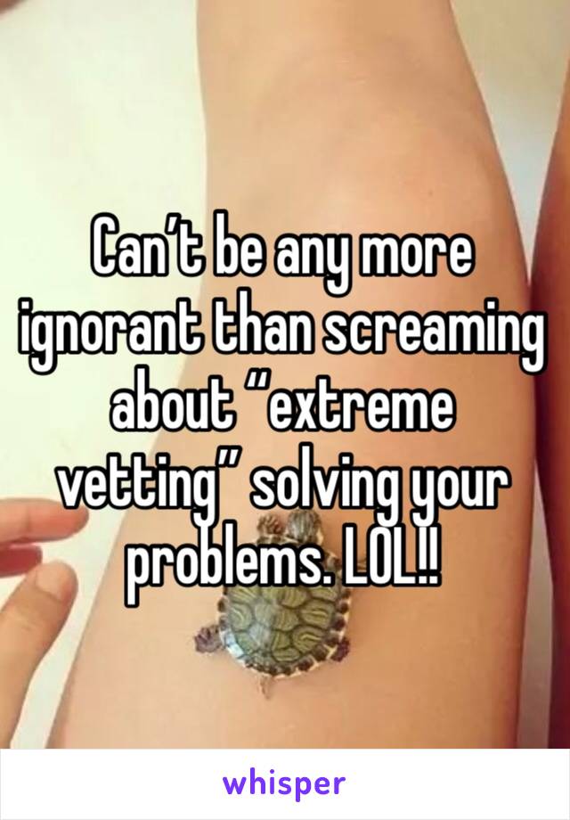 Can’t be any more ignorant than screaming about “extreme vetting” solving your problems. LOL!!