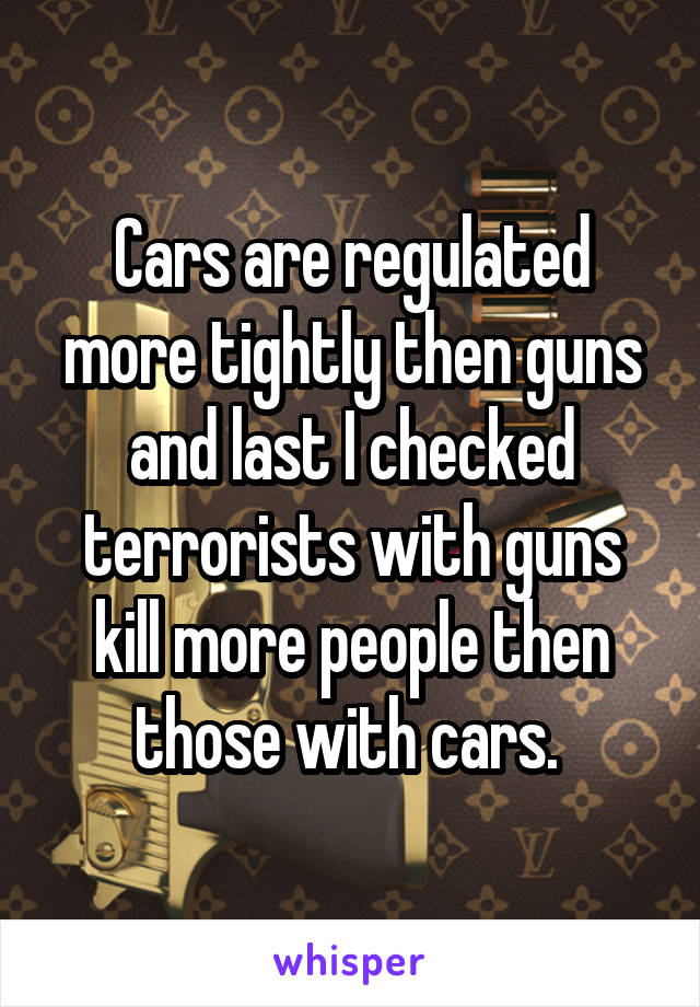 Cars are regulated more tightly then guns and last I checked terrorists with guns kill more people then those with cars. 