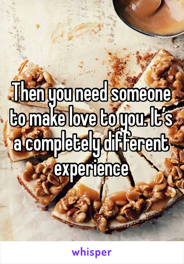 Then you need someone to make love to you. It’s a completely different experience 