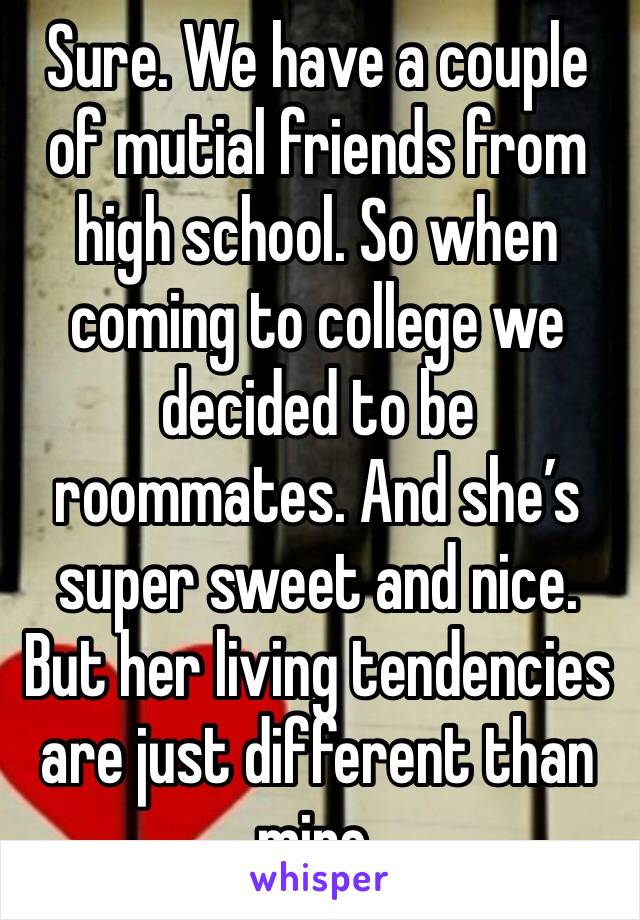 Sure. We have a couple of mutial friends from high school. So when coming to college we decided to be roommates. And she’s super sweet and nice. But her living tendencies are just different than mine.