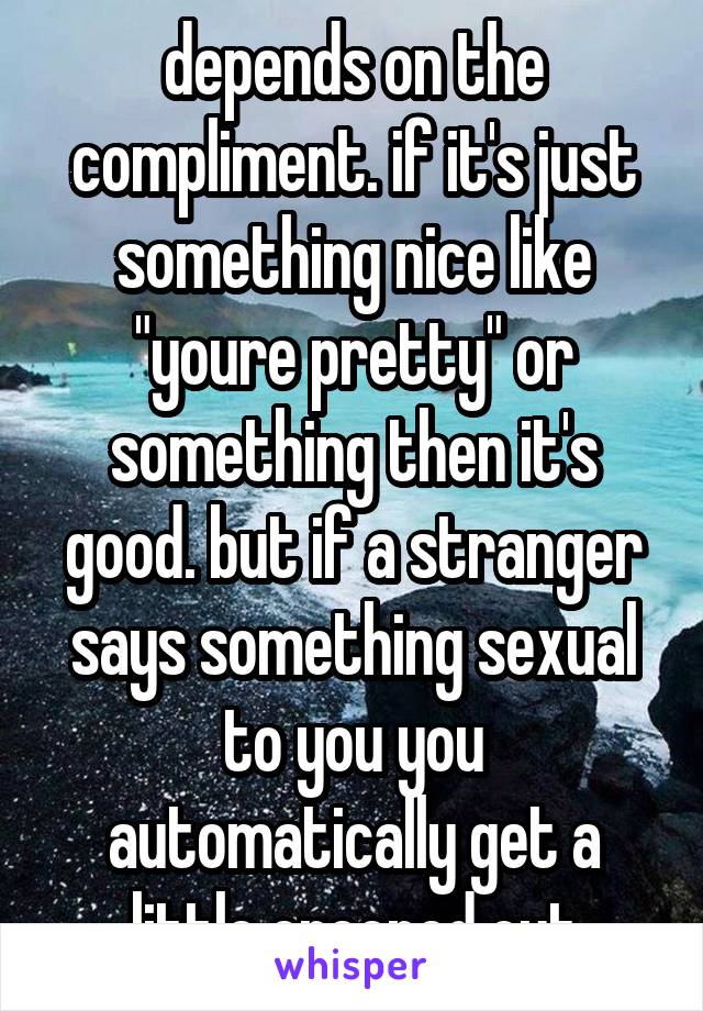 depends on the compliment. if it's just something nice like "youre pretty" or something then it's good. but if a stranger says something sexual to you you automatically get a little creeped out