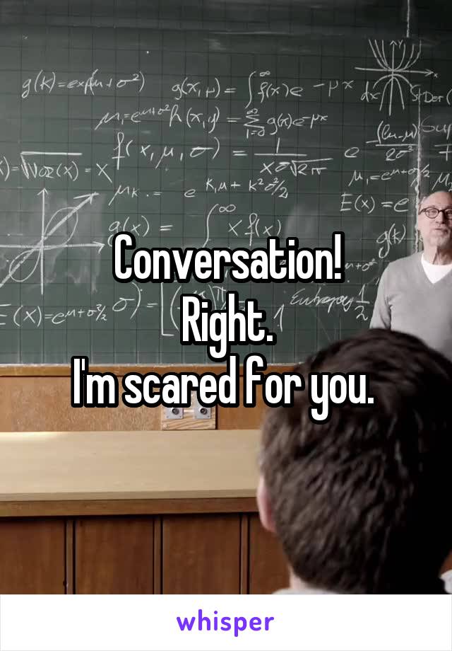Conversation!
Right.
I'm scared for you. 