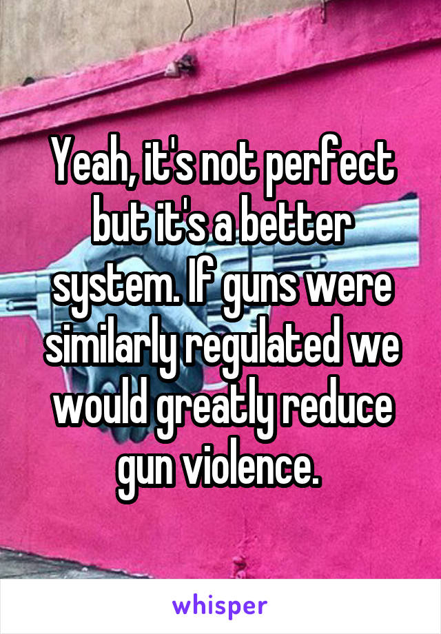 Yeah, it's not perfect but it's a better system. If guns were similarly regulated we would greatly reduce gun violence. 