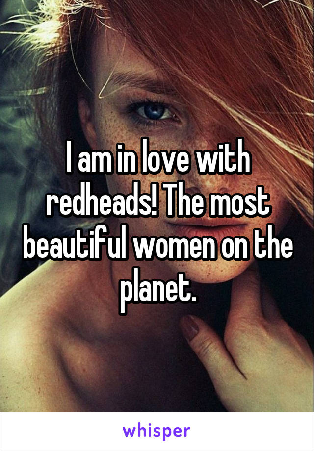 I am in love with redheads! The most beautiful women on the planet.