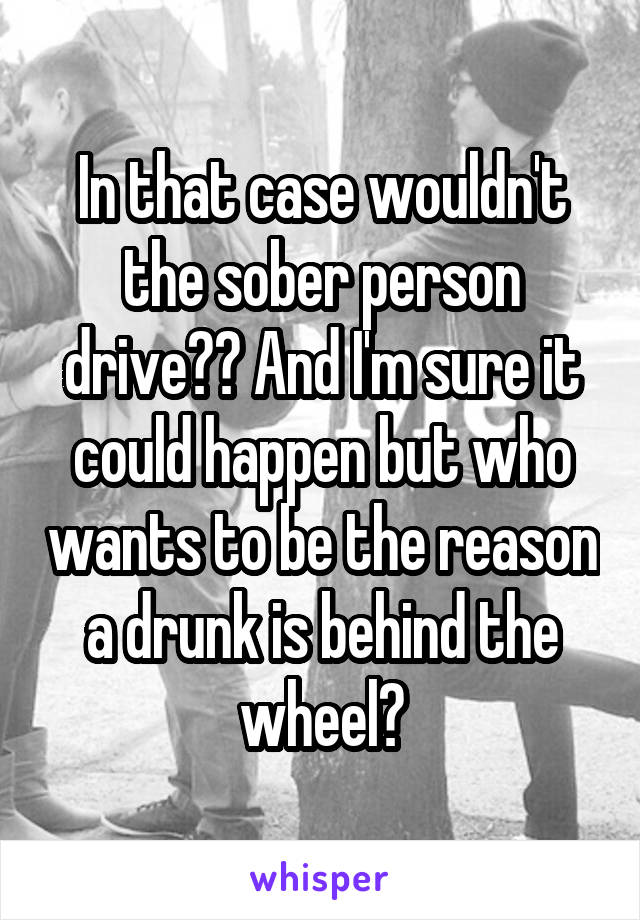 In that case wouldn't the sober person drive?? And I'm sure it could happen but who wants to be the reason a drunk is behind the wheel?