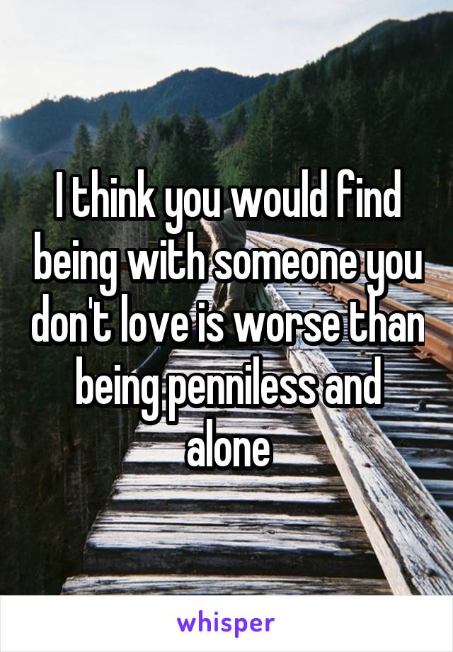 I think you would find being with someone you don't love is worse than being penniless and alone