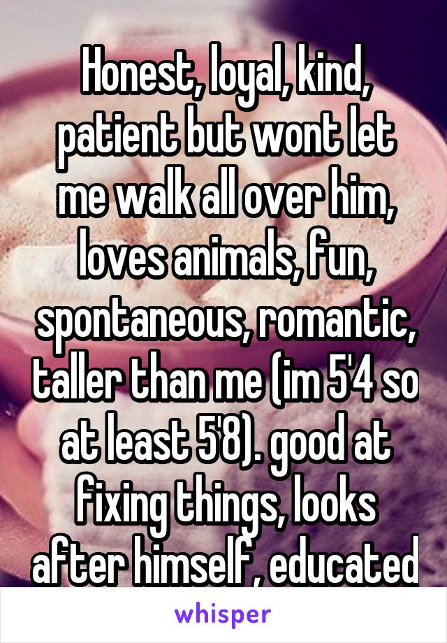 Honest, loyal, kind, patient but wont let me walk all over him, loves animals, fun, spontaneous, romantic, taller than me (im 5'4 so at least 5'8). good at fixing things, looks after himself, educated