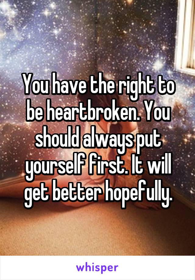 You have the right to be heartbroken. You should always put yourself first. It will get better hopefully.