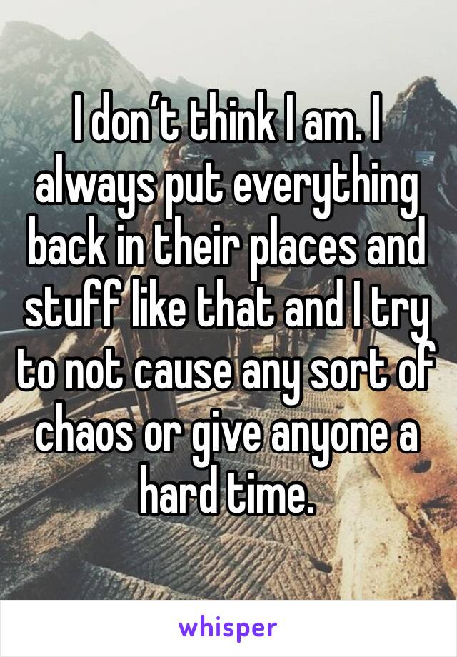 I don’t think I am. I always put everything back in their places and stuff like that and I try to not cause any sort of chaos or give anyone a hard time.