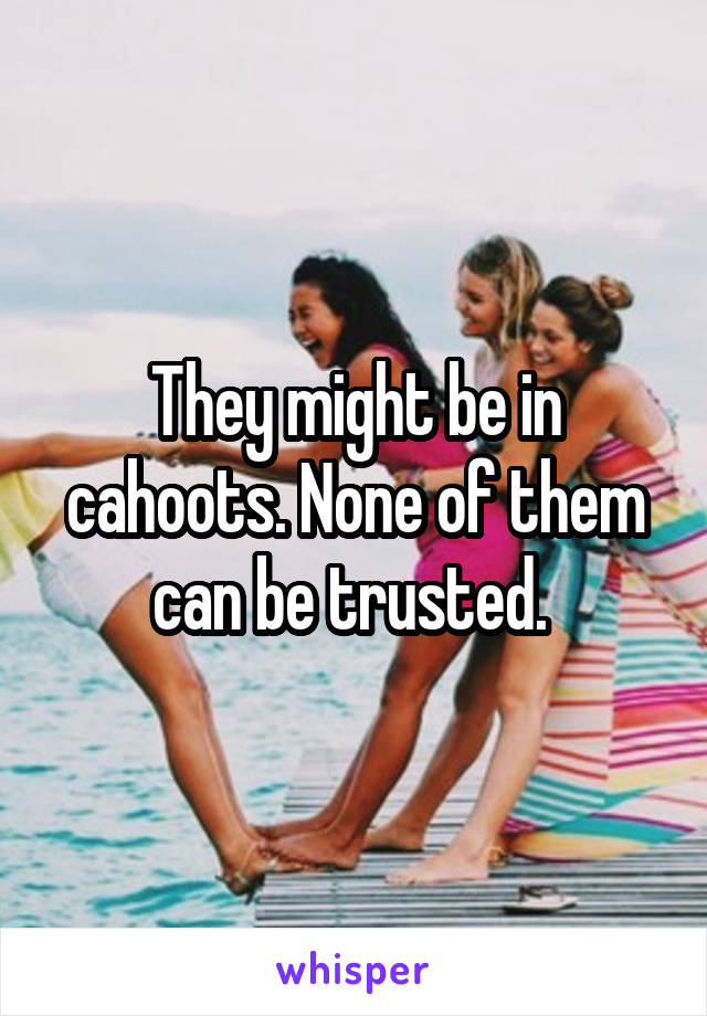 They might be in cahoots. None of them can be trusted. 