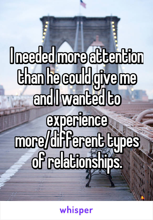 I needed more attention than he could give me and I wanted to experience more/different types of relationships.