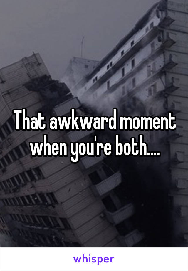 That awkward moment when you're both....