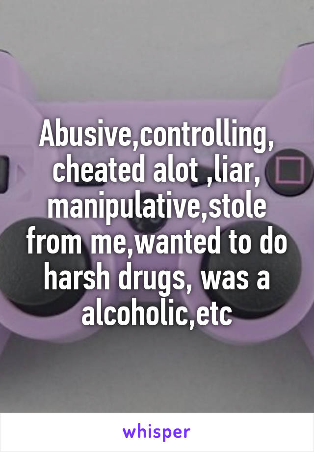 Abusive,controlling,
cheated alot ,liar,
manipulative,stole from me,wanted to do harsh drugs, was a alcoholic,etc