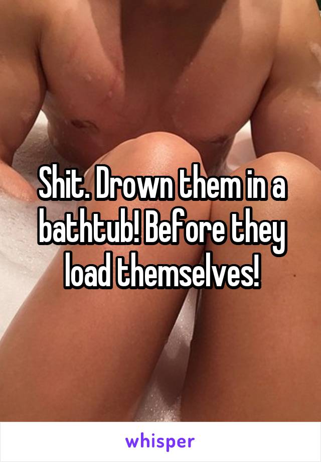Shit. Drown them in a bathtub! Before they load themselves!