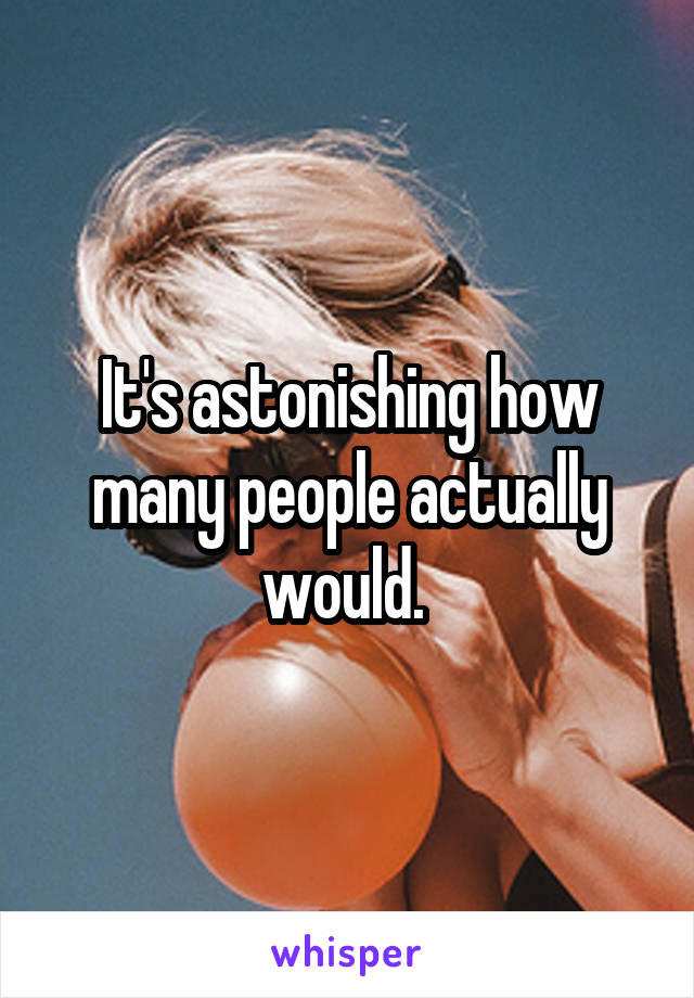 It's astonishing how many people actually would. 