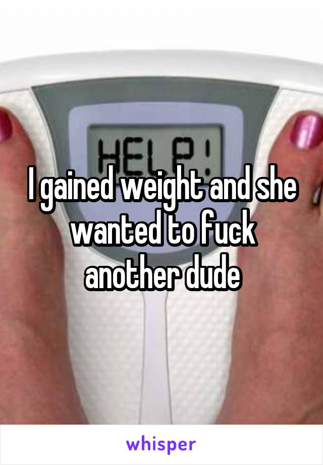 I gained weight and she wanted to fuck another dude