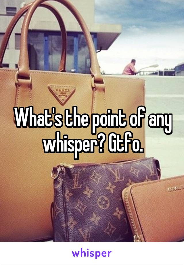 What's the point of any whisper? Gtfo.