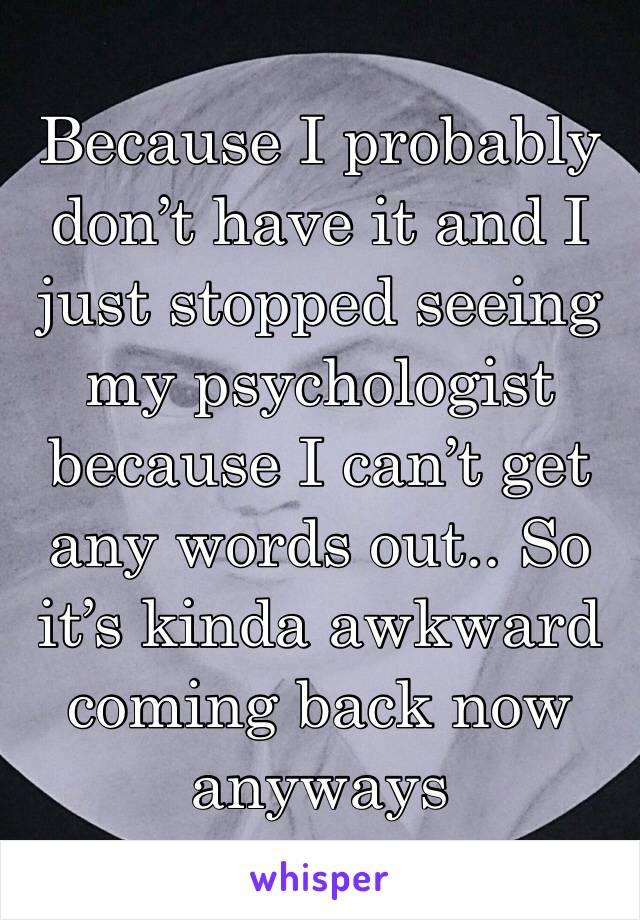 Because I probably don’t have it and I just stopped seeing my psychologist because I can’t get any words out.. So it’s kinda awkward coming back now anyways