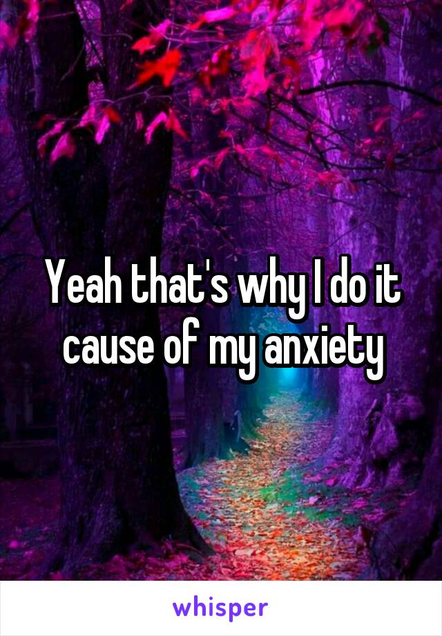 Yeah that's why I do it cause of my anxiety