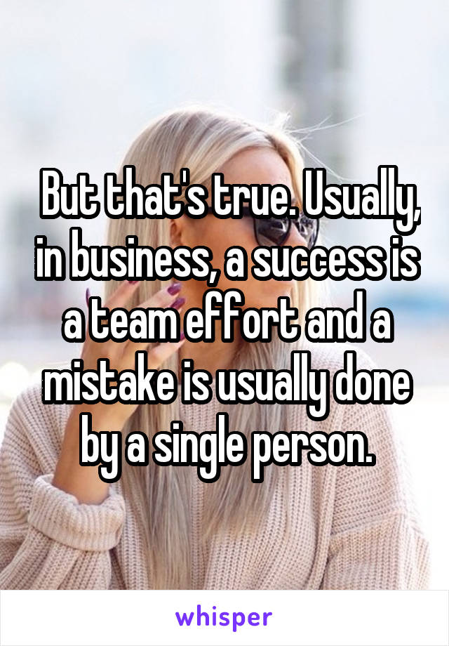  But that's true. Usually, in business, a success is a team effort and a mistake is usually done by a single person.