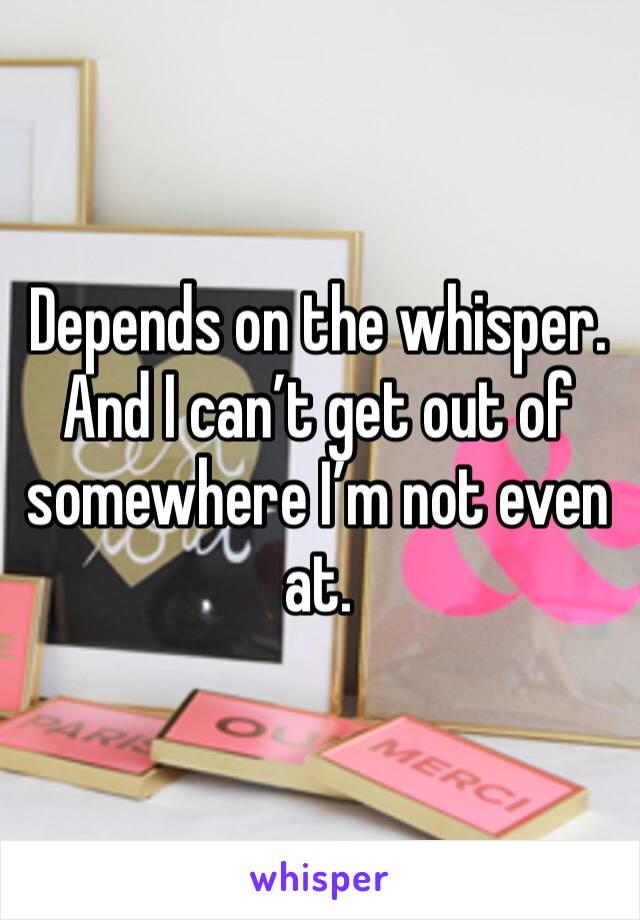 Depends on the whisper. And I can’t get out of somewhere I’m not even at. 
