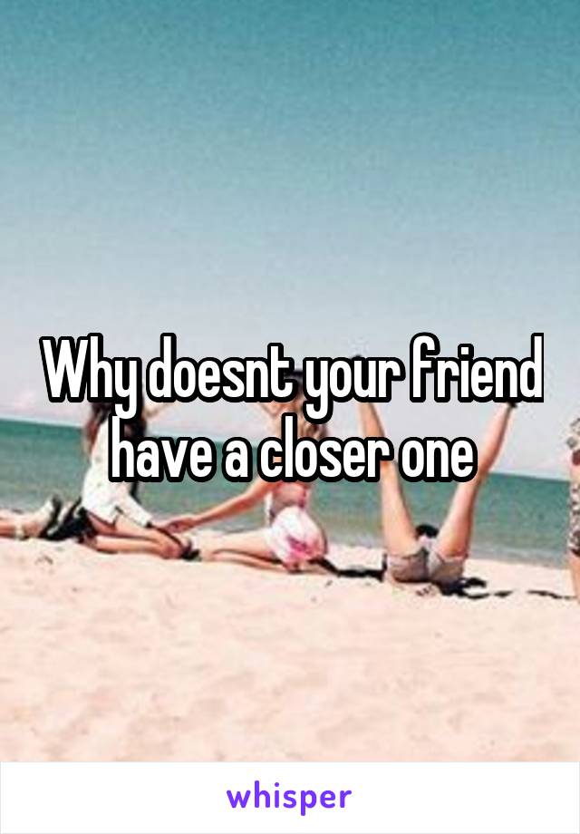 Why doesnt your friend have a closer one