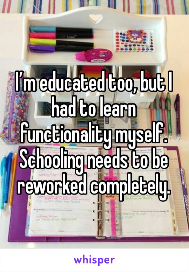 I’m educated too, but I had to learn functionality myself. Schooling needs to be reworked completely. 