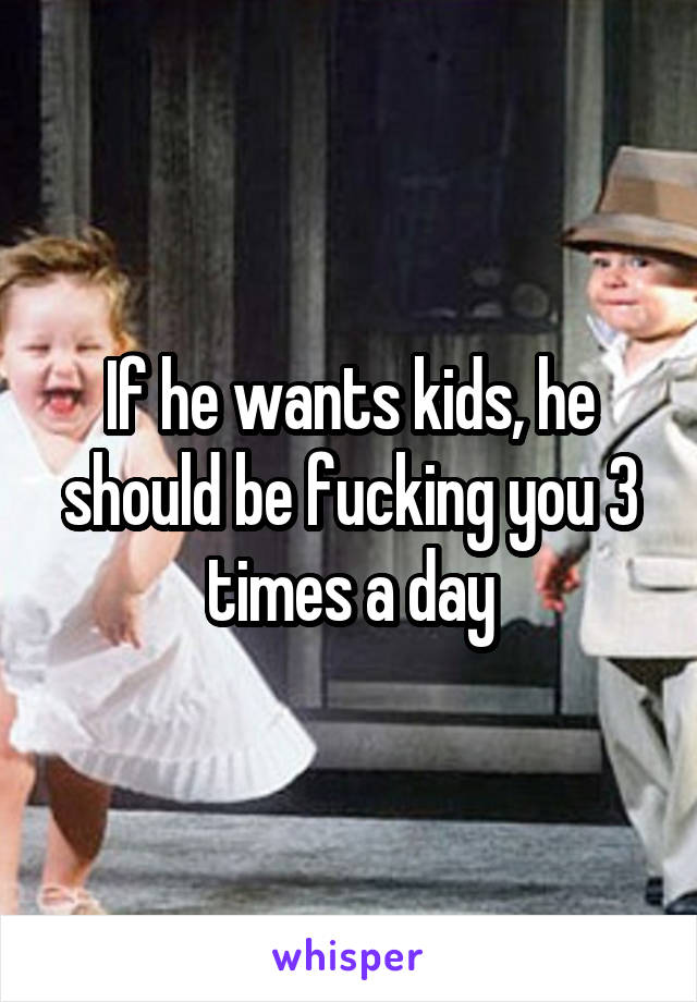 If he wants kids, he should be fucking you 3 times a day