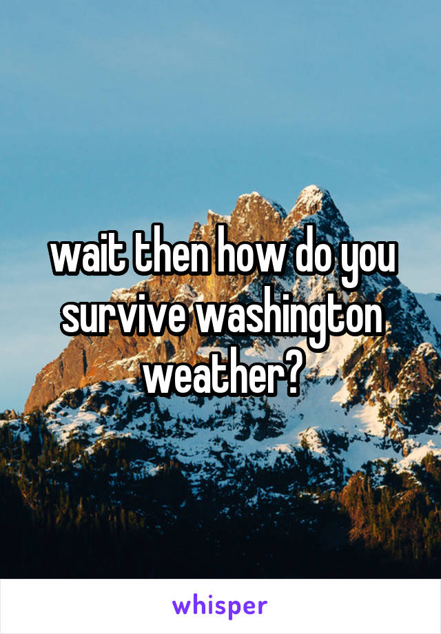 wait then how do you survive washington weather?