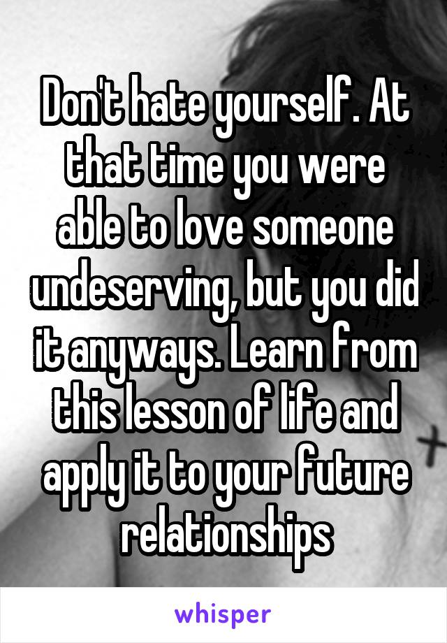 Don't hate yourself. At that time you were able to love someone undeserving, but you did it anyways. Learn from this lesson of life and apply it to your future relationships