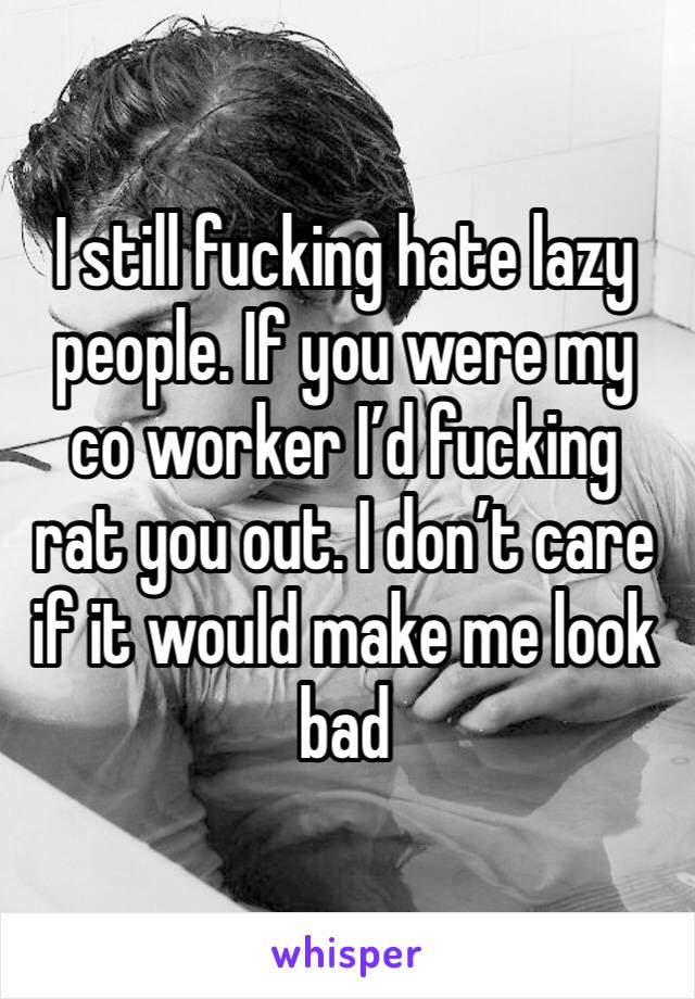 I still fucking hate lazy people. If you were my co worker I’d fucking rat you out. I don’t care if it would make me look bad