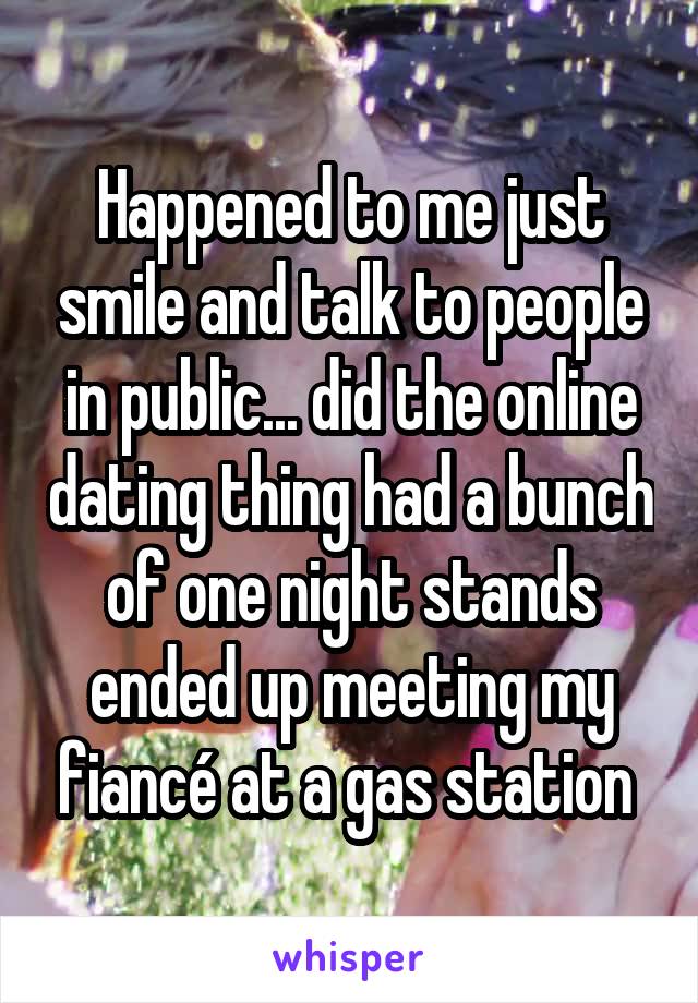 Happened to me just smile and talk to people in public... did the online dating thing had a bunch of one night stands ended up meeting my fiancé at a gas station 