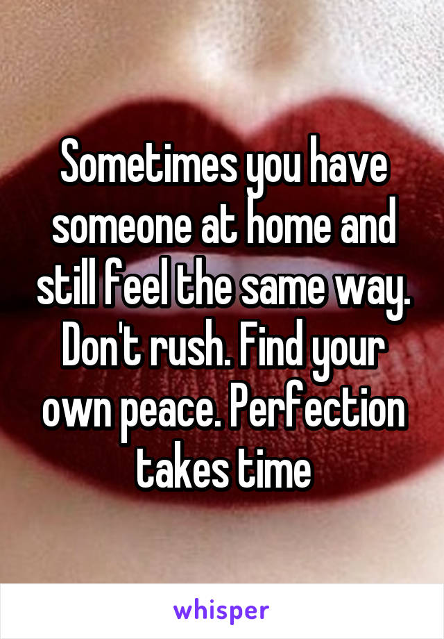 Sometimes you have someone at home and still feel the same way. Don't rush. Find your own peace. Perfection takes time